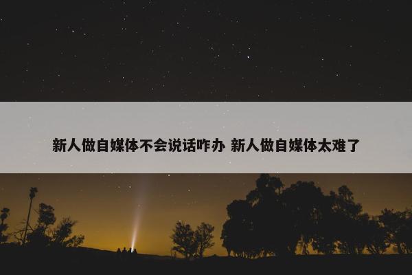 新人做自媒体不会说话咋办 新人做自媒体太难了