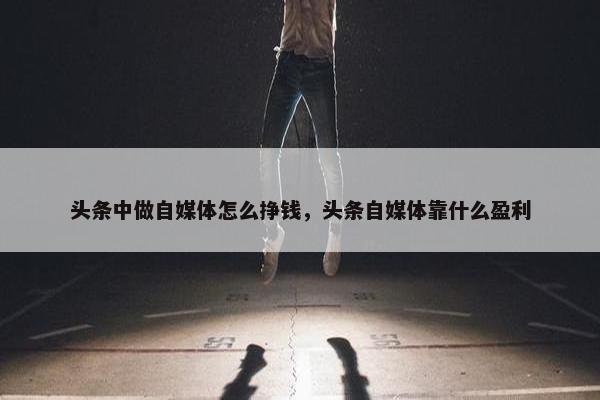 头条中做自媒体怎么挣钱，头条自媒体靠什么盈利