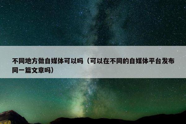 不同地方做自媒体可以吗（可以在不同的自媒体平台发布同一篇文章吗）