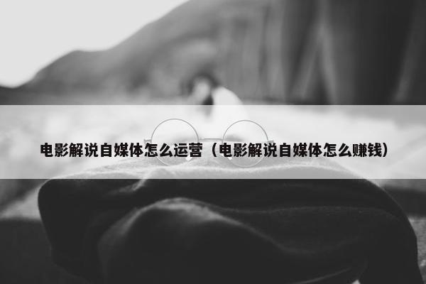 电影解说自媒体怎么运营（电影解说自媒体怎么赚钱）