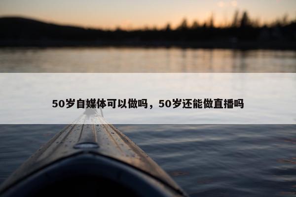 50岁自媒体可以做吗，50岁还能做直播吗