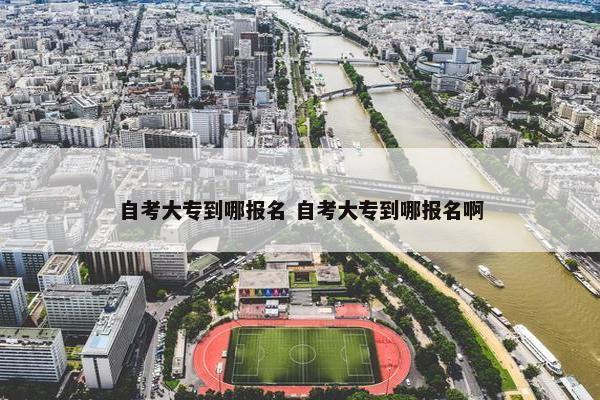 自考大专到哪报名 自考大专到哪报名啊