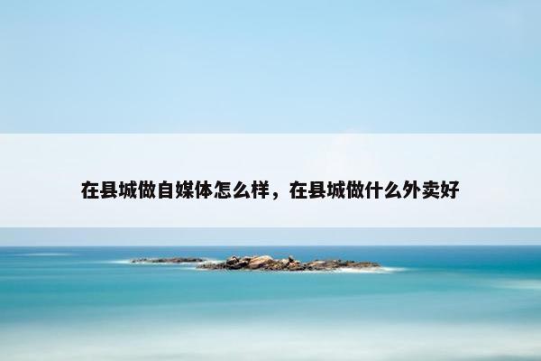 在县城做自媒体怎么样，在县城做什么外卖好