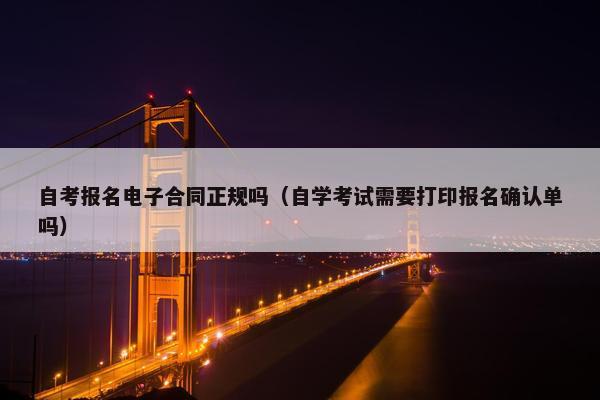 自考报名电子合同正规吗（自学考试需要打印报名确认单吗）