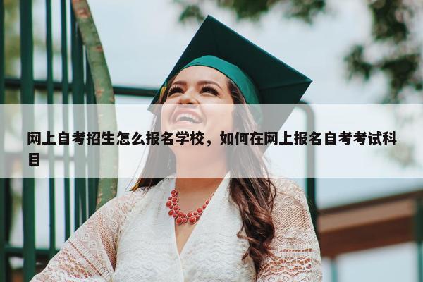 网上自考招生怎么报名学校，如何在网上报名自考考试科目