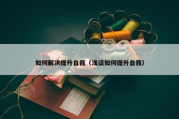 如何解决提升自我（浅谈如何提升自我）