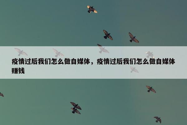 疫情过后我们怎么做自媒体，疫情过后我们怎么做自媒体赚钱