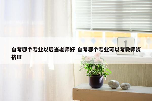 自考哪个专业以后当老师好 自考哪个专业可以考教师资格证