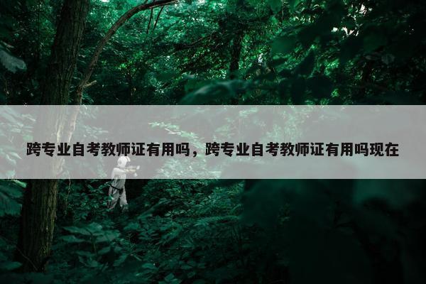 跨专业自考教师证有用吗，跨专业自考教师证有用吗现在