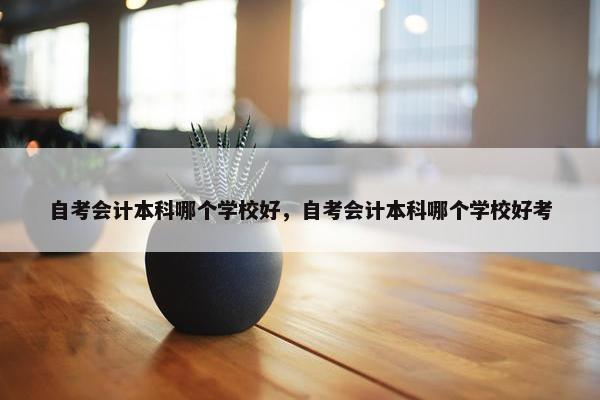 自考会计本科哪个学校好，自考会计本科哪个学校好考