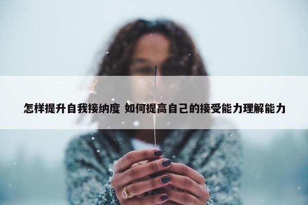 怎样提升自我接纳度 如何提高自己的接受能力理解能力