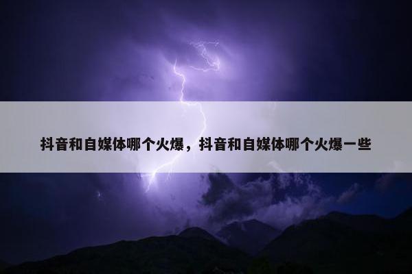 抖音和自媒体哪个火爆，抖音和自媒体哪个火爆一些