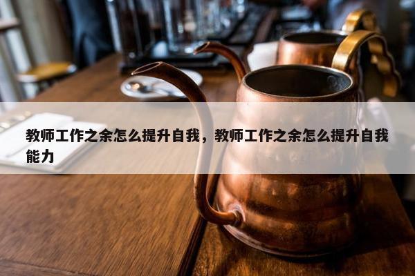 教师工作之余怎么提升自我，教师工作之余怎么提升自我能力