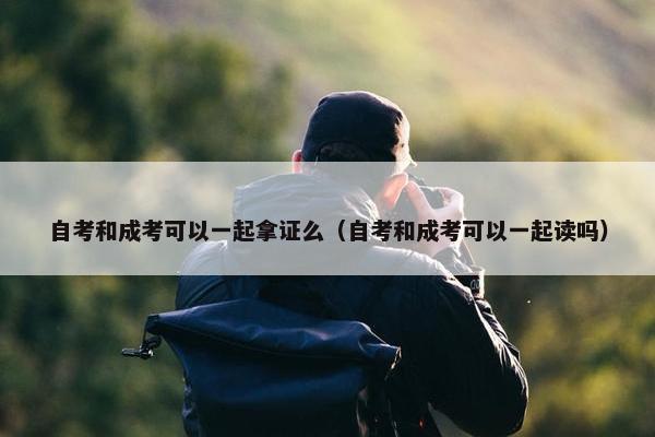 自考和成考可以一起拿证么（自考和成考可以一起读吗）