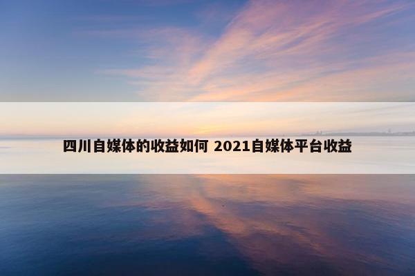 四川自媒体的收益如何 2021自媒体平台收益