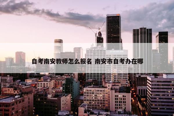 自考南安教师怎么报名 南安市自考办在哪