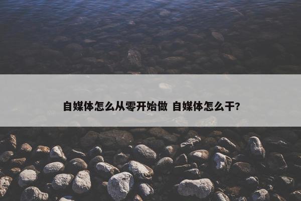 自媒体怎么从零开始做 自媒体怎么干?