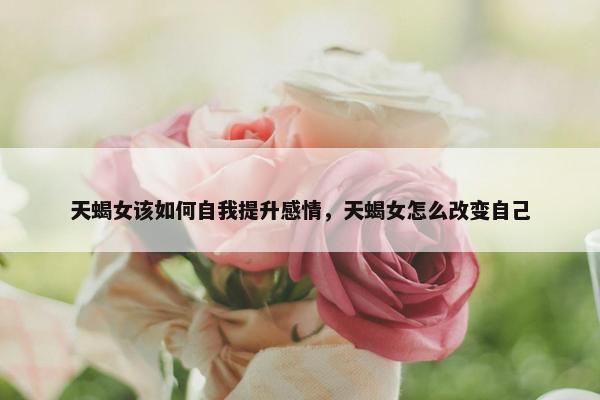 天蝎女该如何自我提升感情，天蝎女怎么改变自己