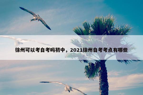 徐州可以考自考吗初中，2021徐州自考考点有哪些