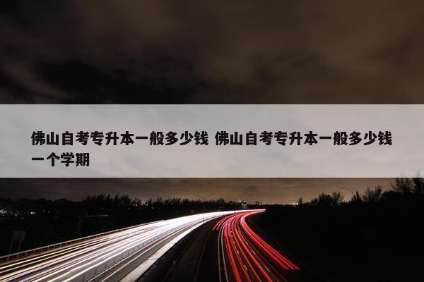 佛山自考专升本一般多少钱 佛山自考专升本一般多少钱一个学期