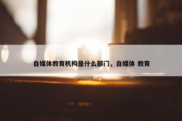 自媒体教育机构是什么部门，自媒体 教育