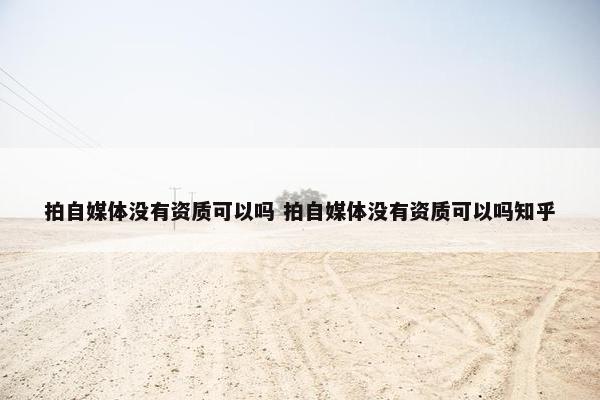 拍自媒体没有资质可以吗 拍自媒体没有资质可以吗知乎