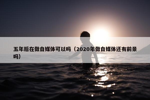 五年后在做自媒体可以吗（2020年做自媒体还有前景吗）