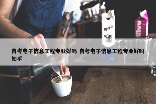 自考电子信息工程专业好吗 自考电子信息工程专业好吗知乎