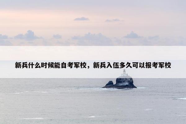 新兵什么时候能自考军校，新兵入伍多久可以报考军校