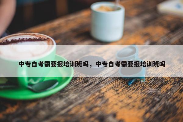 中专自考需要报培训班吗，中专自考需要报培训班吗