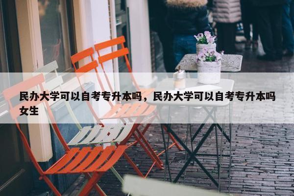 民办大学可以自考专升本吗，民办大学可以自考专升本吗女生