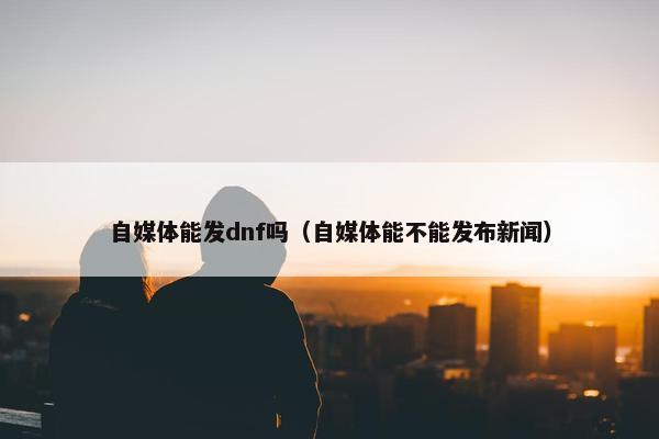 自媒体能发dnf吗（自媒体能不能发布新闻）