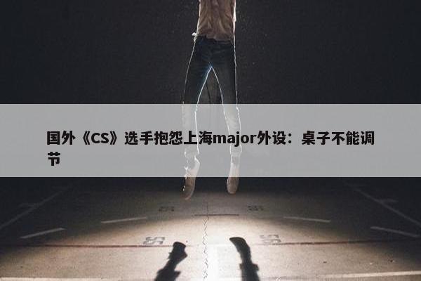 国外《CS》选手抱怨上海major外设：桌子不能调节