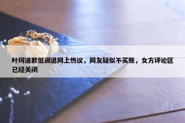 叶珂道歉低调退网上热议，网友疑似不买账，女方评论区已经关闭