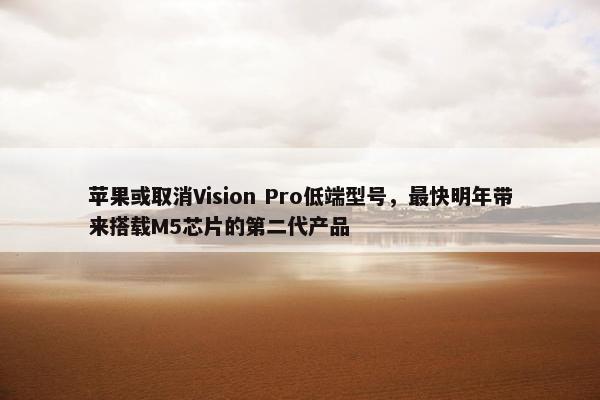 苹果或取消Vision Pro低端型号，最快明年带来搭载M5芯片的第二代产品