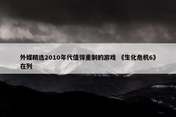 外媒精选2010年代值得重制的游戏 《生化危机6》在列