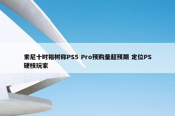 索尼十时裕树称PS5 Pro预购量超预期 定位PS硬核玩家