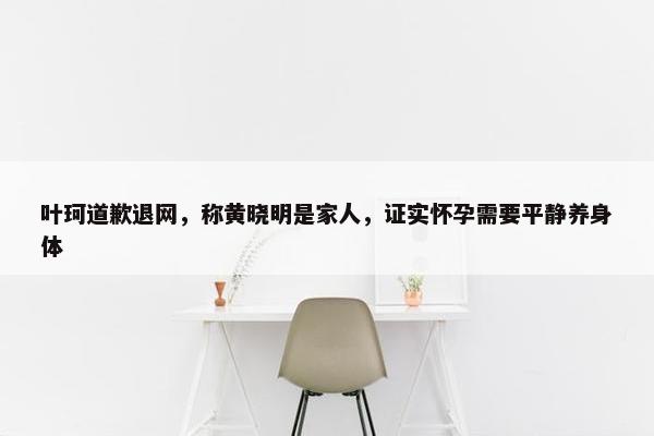 叶珂道歉退网，称黄晓明是家人，证实怀孕需要平静养身体