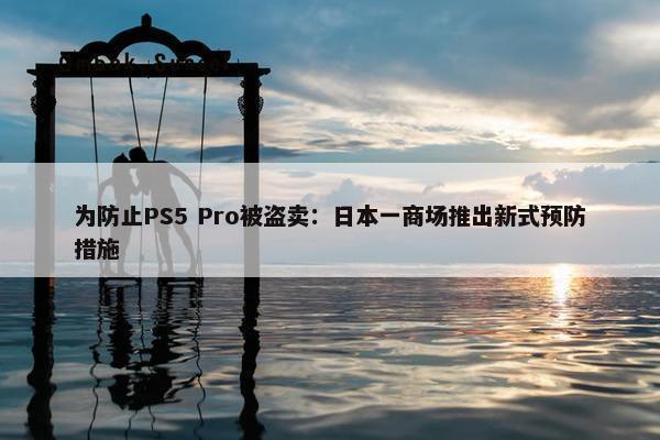 为防止PS5 Pro被盗卖：日本一商场推出新式预防措施