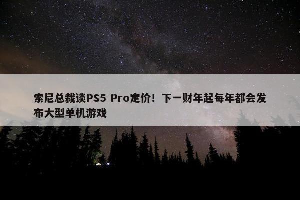 索尼总裁谈PS5 Pro定价！下一财年起每年都会发布大型单机游戏