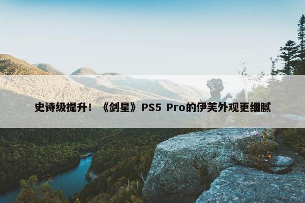 史诗级提升！《剑星》PS5 Pro的伊芙外观更细腻