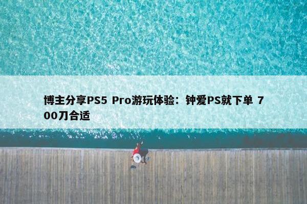 博主分享PS5 Pro游玩体验：钟爱PS就下单 700刀合适