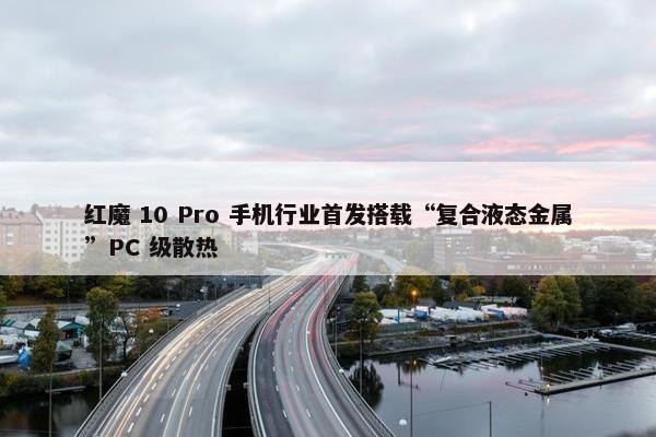 红魔 10 Pro 手机行业首发搭载“复合液态金属”PC 级散热