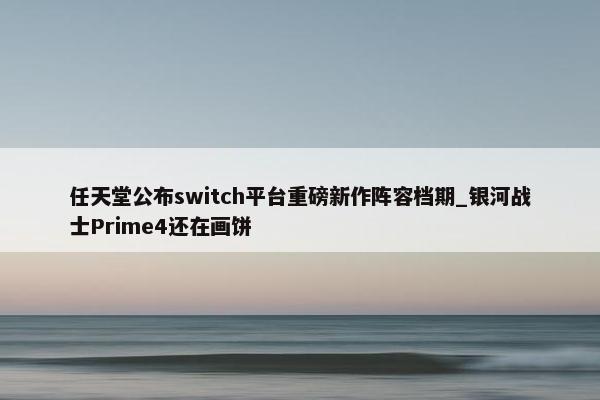 任天堂公布switch平台重磅新作阵容档期_银河战士Prime4还在画饼