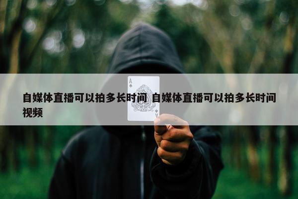 自媒体直播可以拍多长时间 自媒体直播可以拍多长时间视频