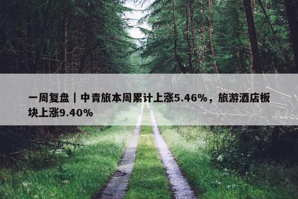 一周复盘｜中青旅本周累计上涨5.46%，旅游酒店板块上涨9.40%