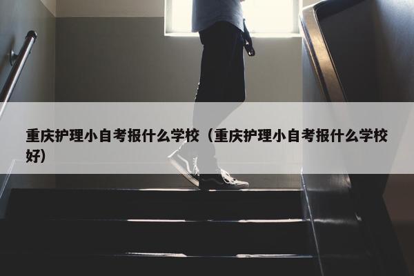 重庆护理小自考报什么学校（重庆护理小自考报什么学校好）