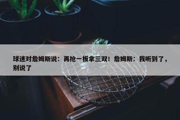 球迷对詹姆斯说：再抢一板拿三双！詹姆斯：我听到了，别说了