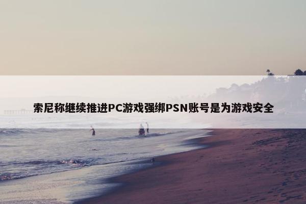 索尼称继续推进PC游戏强绑PSN账号是为游戏安全