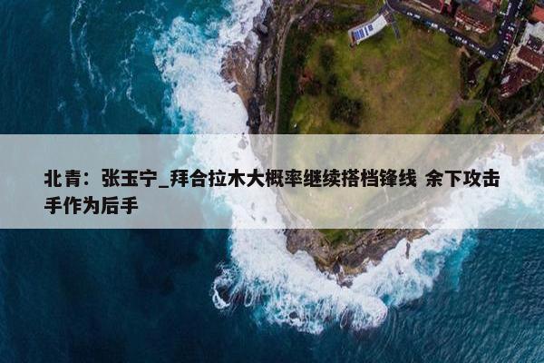 北青：张玉宁_拜合拉木大概率继续搭档锋线 余下攻击手作为后手